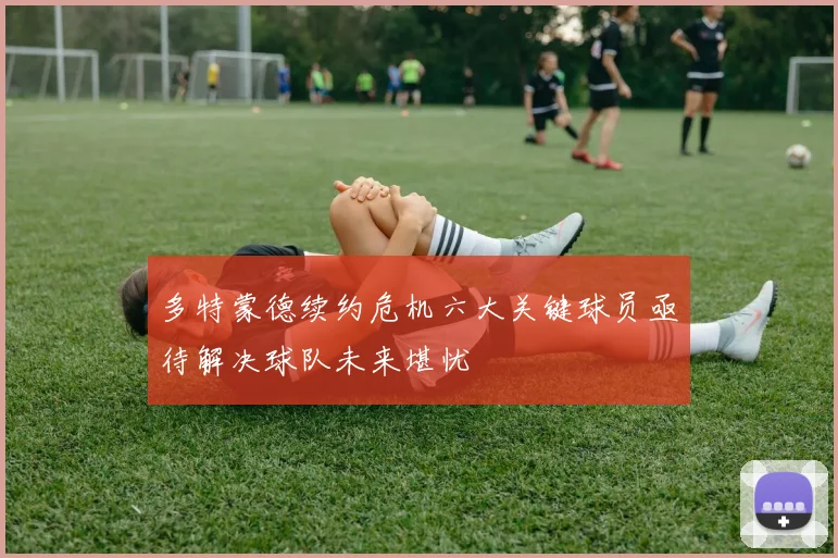 多特蒙德续约危机六大关键球员亟待解决球队未来堪忧