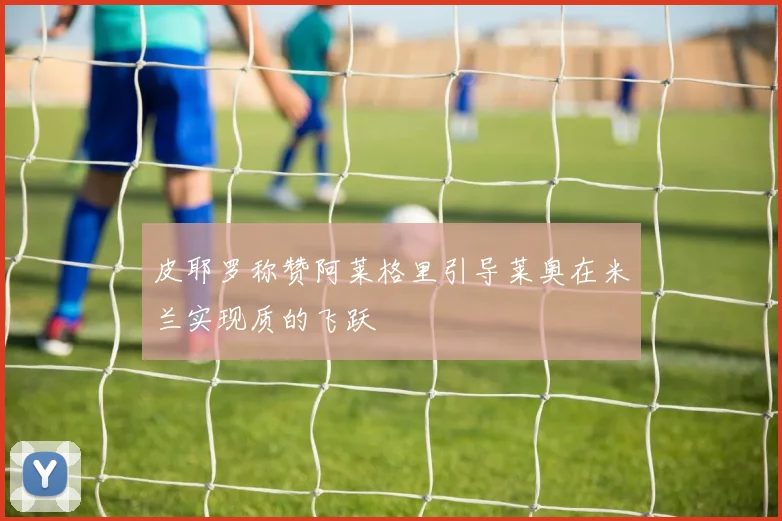 皮耶罗称赞阿莱格里引导莱奥在米兰实现质的飞跃
