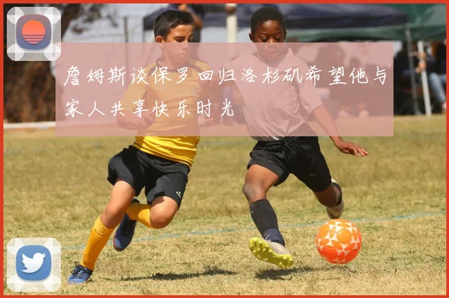 詹姆斯谈保罗回归洛杉矶希望他与家人共享快乐时光