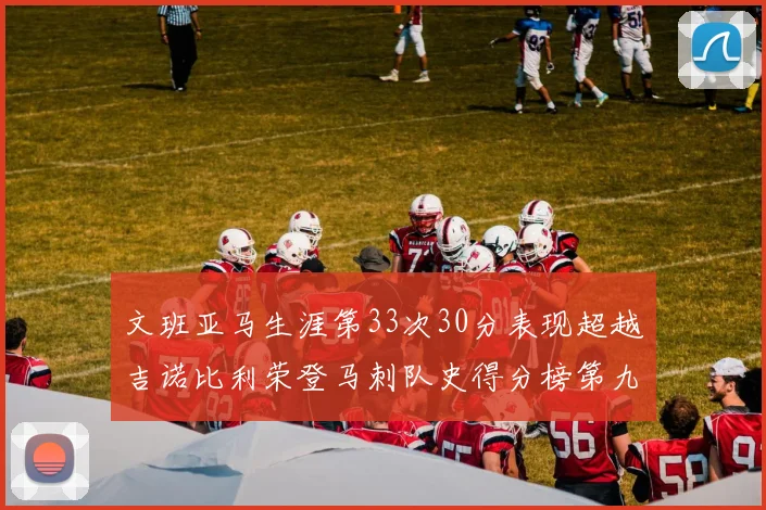 文班亚马生涯第33次30分表现超越吉诺比利荣登马刺队史得分榜第九位