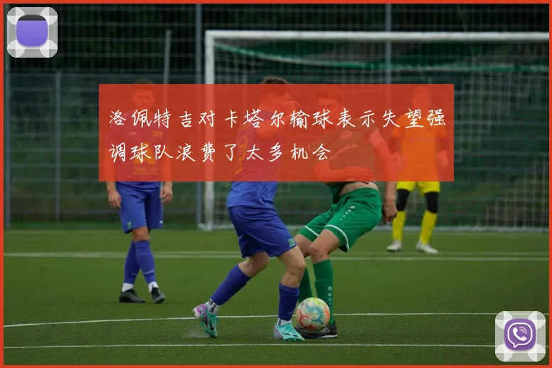 洛佩特吉对卡塔尔输球表示失望强调球队浪费了太多机会