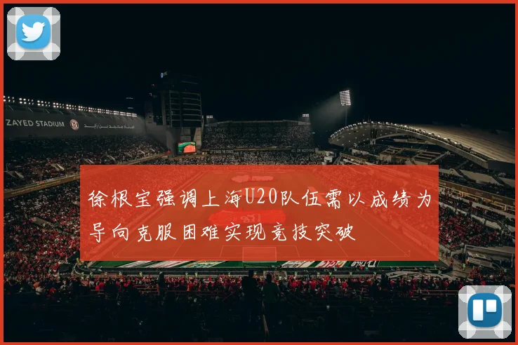 徐根宝强调上海U20队伍需以成绩为导向克服困难实现竞技突破