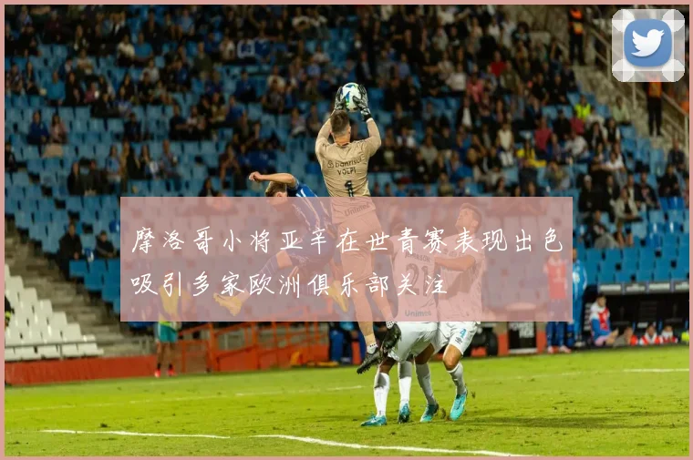 摩洛哥小将亚辛在世青赛表现出色吸引多家欧洲俱乐部关注