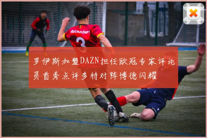 罗伊斯加盟DAZN担任欧冠专家评论员首秀点评多特对阵博德闪耀