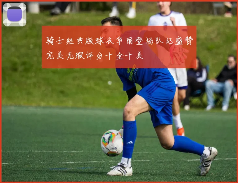 骑士经典版球衣华丽登场队记盛赞完美无瑕评分十全十美