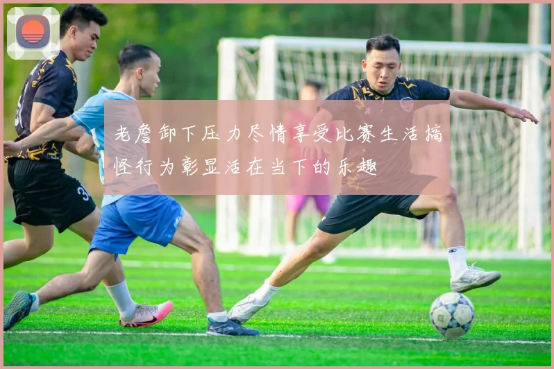 老詹卸下压力尽情享受比赛生活搞怪行为彰显活在当下的乐趣