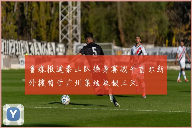 鲁媒报道泰山队热身赛战平首尔新外援将于广州集结放假三天