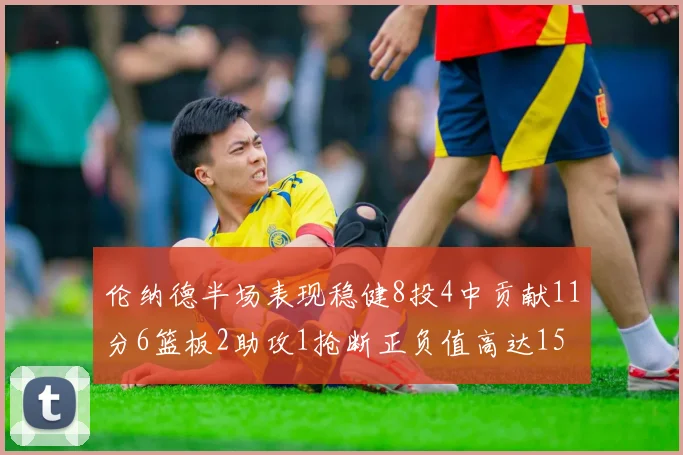 伦纳德半场表现稳健8投4中贡献11分6篮板2助攻1抢断正负值高达15