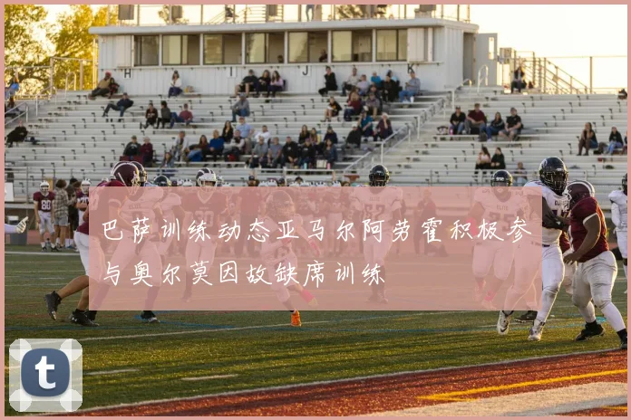巴萨训练动态亚马尔阿劳霍积极参与奥尔莫因故缺席训练