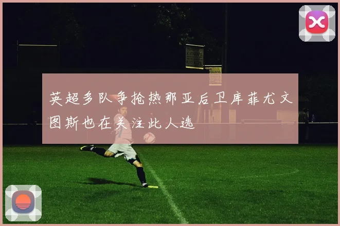 英超多队争抢热那亚后卫库菲尤文图斯也在关注此人选