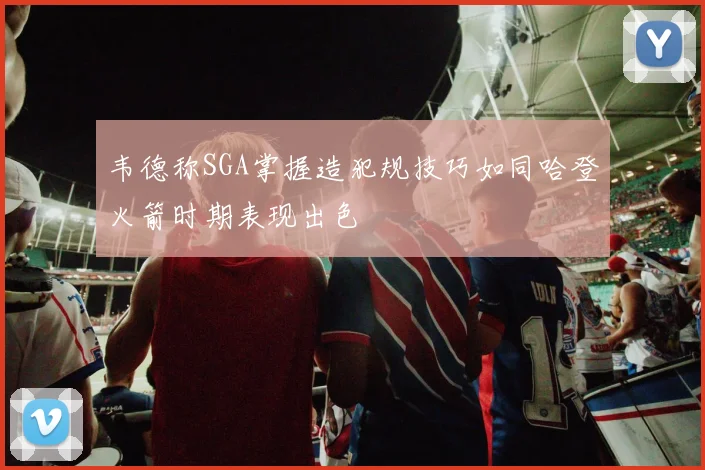 韦德称SGA掌握造犯规技巧如同哈登火箭时期表现出色