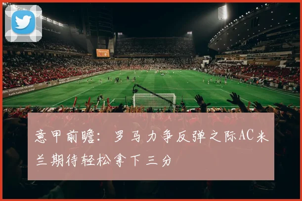 意甲前瞻：罗马力争反弹之际AC米兰期待轻松拿下三分