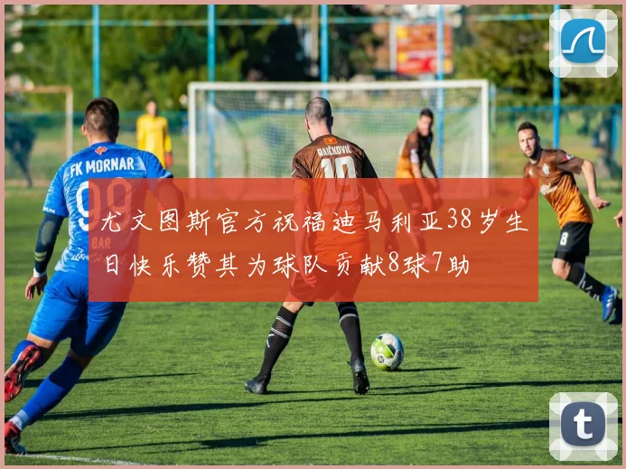 尤文图斯官方祝福迪马利亚38岁生日快乐赞其为球队贡献8球7助