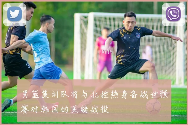 男篮集训队将与北控热身备战世预赛对韩国的关键战役