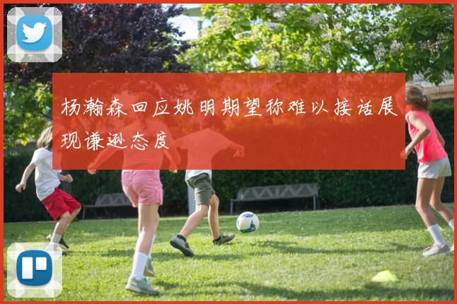 杨瀚森回应姚明期望称难以接话展现谦逊态度