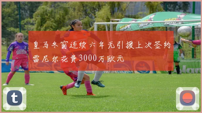 皇马冬窗连续六年无引援上次签约雷尼尔花费3000万欧元