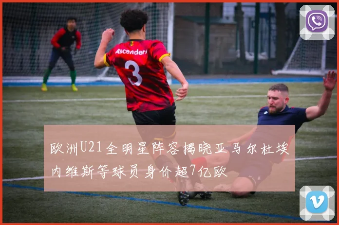 欧洲U21全明星阵容揭晓亚马尔杜埃内维斯等球员身价超7亿欧