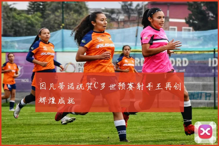 因凡蒂诺祝贺C罗世预赛射手王再创辉煌成就