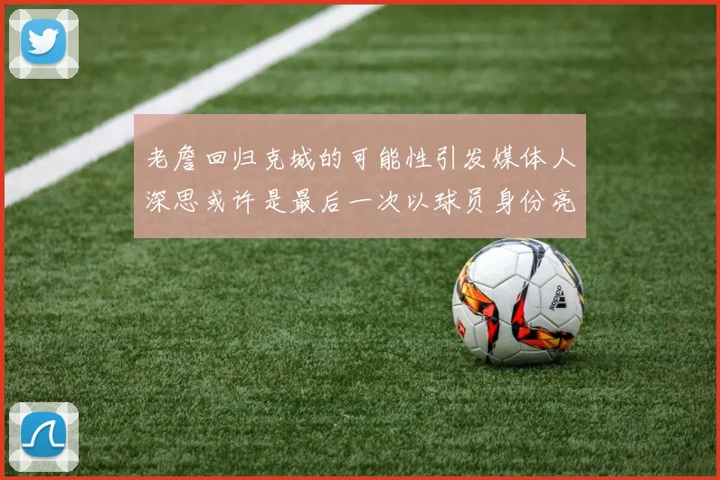 老詹回归克城的可能性引发媒体人深思或许是最后一次以球员身份亮相