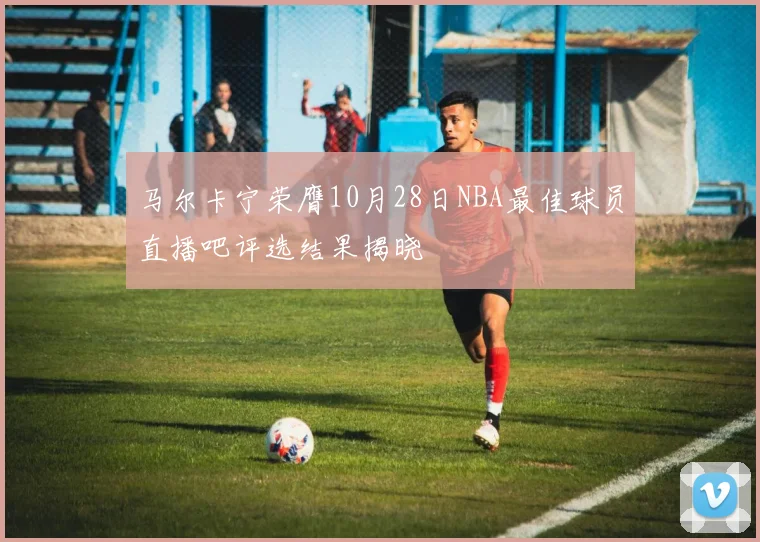 马尔卡宁荣膺10月28日NBA最佳球员直播吧评选结果揭晓