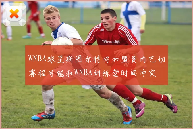 WNBA球星斯图尔特将加盟费内巴切赛程可能和WNBA训练营时间冲突